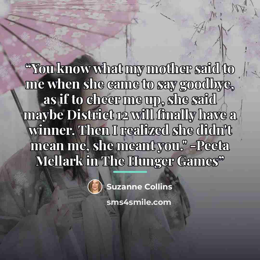 “You know what my mother said to me when she came to say goodbye, as if to cheer me up, she said maybe District 12 will finally have a winner. Then I realized she didn't mean me, she meant you." -Peeta Mellark in The Hunger Games” quote by Suzanne Collins