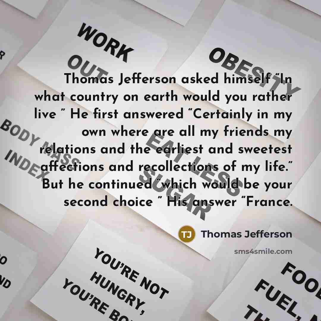 “Thomas Jefferson asked himself “In what country on earth would you rather live ” He first answered “Certainly in my own where are all my friends my relations and the earliest and sweetest affections and recollections of my life.” But he continued “which would be your second choice ” His answer…” quote by Thomas Jefferson