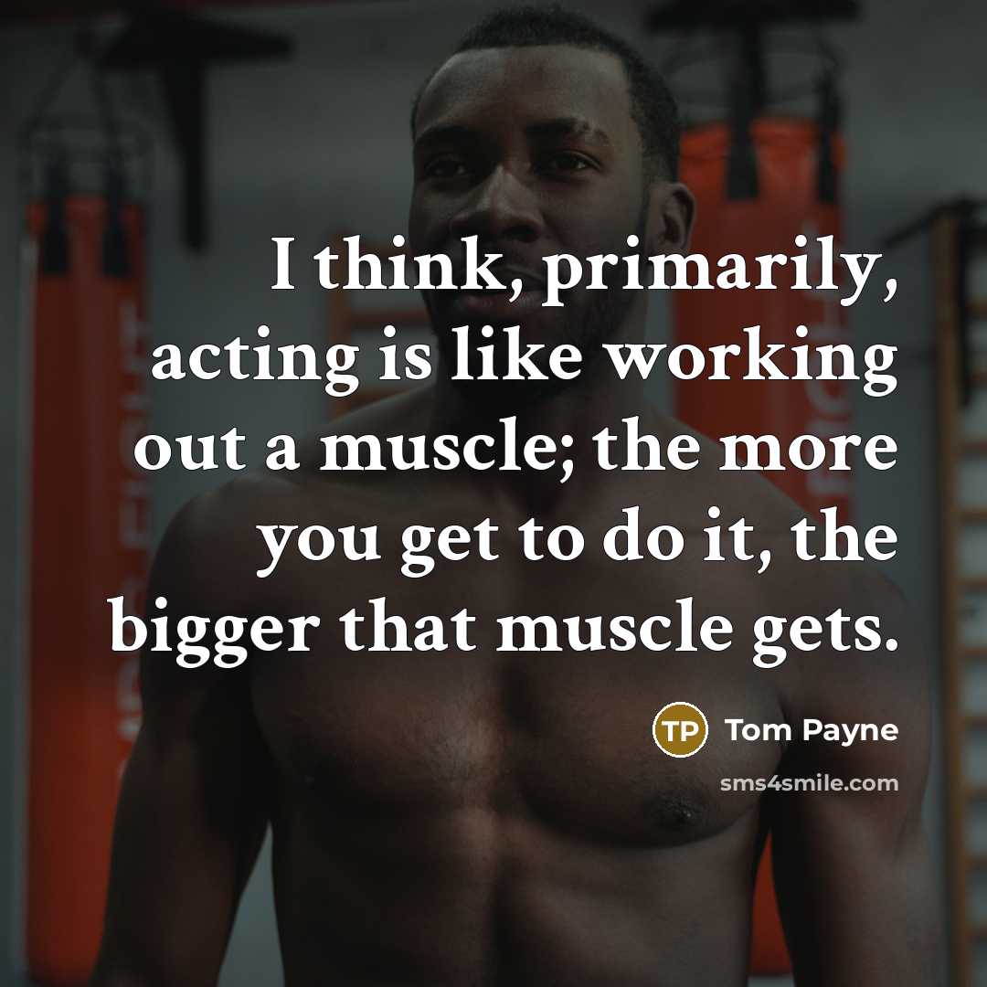 “I think, primarily, acting is like working out a muscle; the more you get to do it, the bigger that muscle gets.” quote by Tom Payne