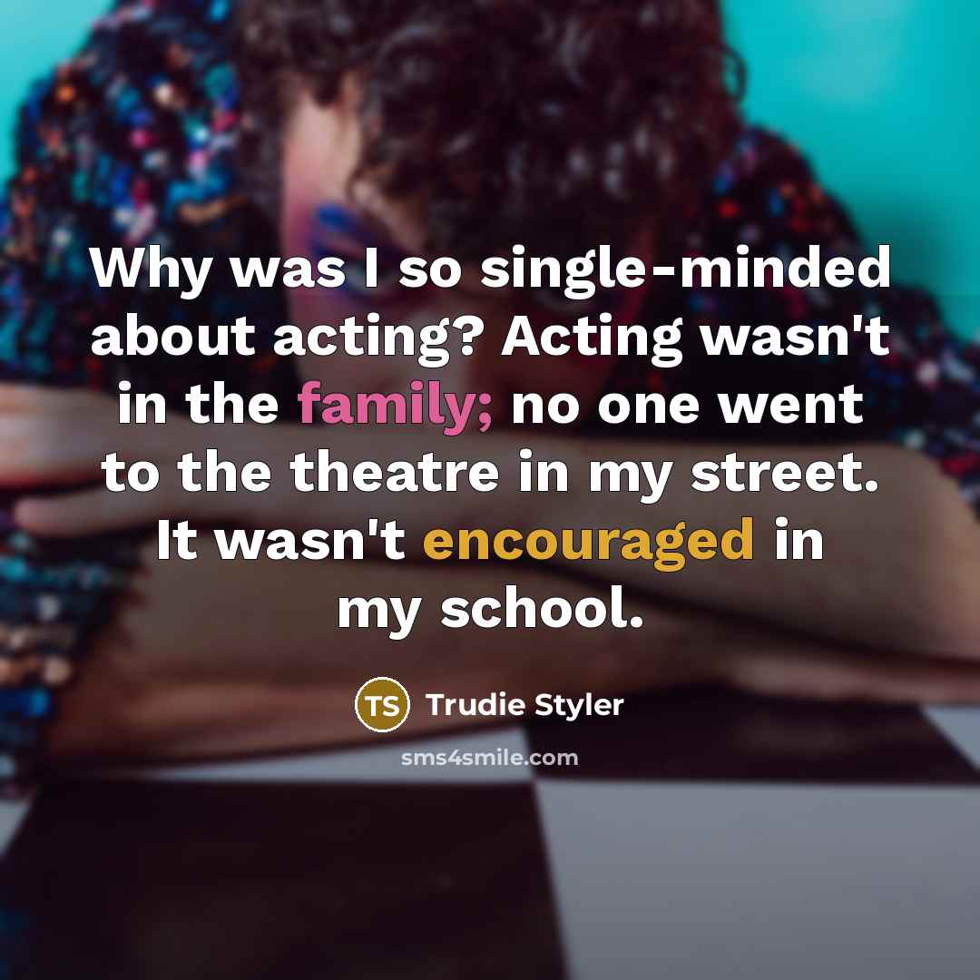 “Why was I so single-minded about acting? Acting wasn't in the family; no one went to the theatre in my street. It wasn't encouraged in my school.” quote by Trudie Styler