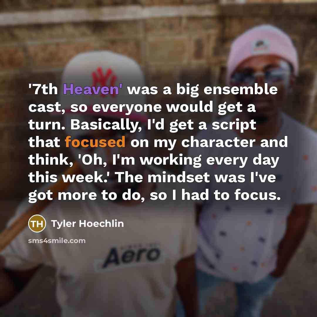 “'7th Heaven' was a big ensemble cast, so everyone would get a turn. Basically, I'd get a script that focused on my character and think, 'Oh, I'm working every day this week.' The mindset was I've got more to do, so I had to focus.” quote by Tyler Hoechlin