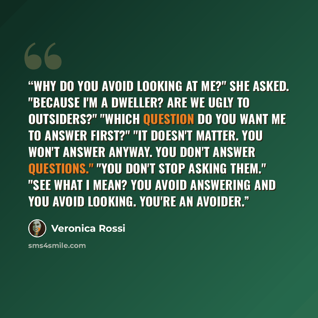 “Why do you avoid looking at me?" she asked. "Because I'm a Dweller? Are we ugly to Outsiders?" "Which question do you want me to answer first?" "It doesn't matter. You won't answer anyway. You don't answer questions." "You don't stop asking them." "See what I mean? You avoid answering and you…” quote by Veronica Rossi