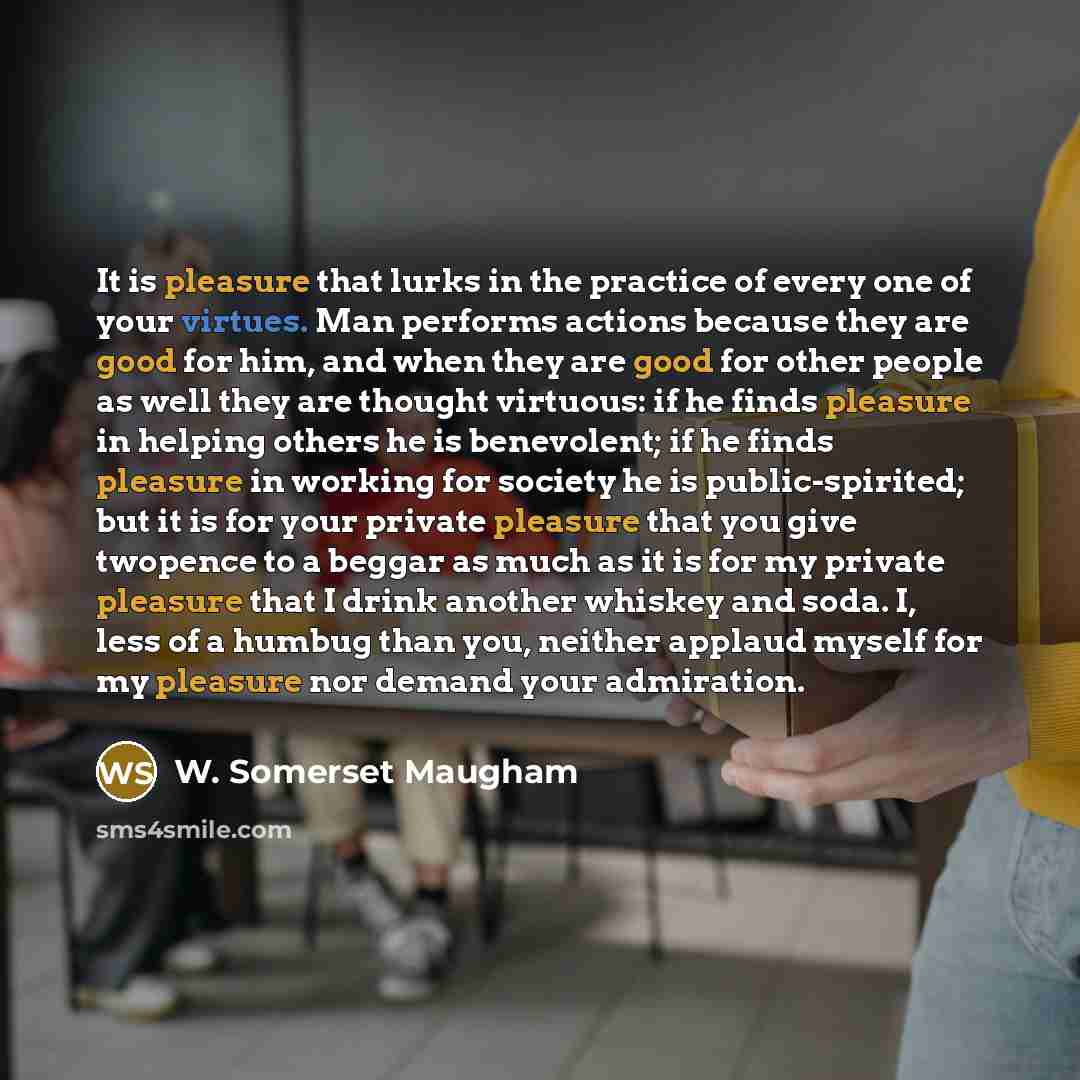“It is pleasure that lurks in the practice of every one of your virtues. Man performs actions because they are good for him, and when they are good for other people as well they are thought virtuous: if he finds pleasure in helping others he is benevolent; if he finds pleasure in working for…” quote by W. Somerset Maugham