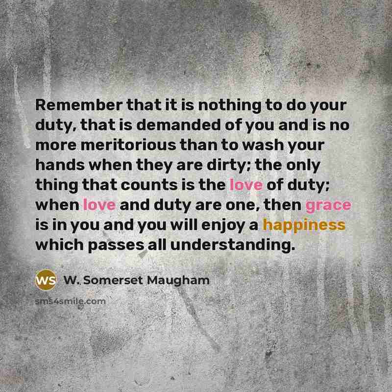 “Remember that it is nothing to do your duty, that is demanded of you and is no more meritorious than to wash your hands when they are dirty; the only thing that counts is the love of duty; when love and duty are one, then grace is in you and you will enjoy a happiness which passes all understanding.” quote by W. Somerset Maugham