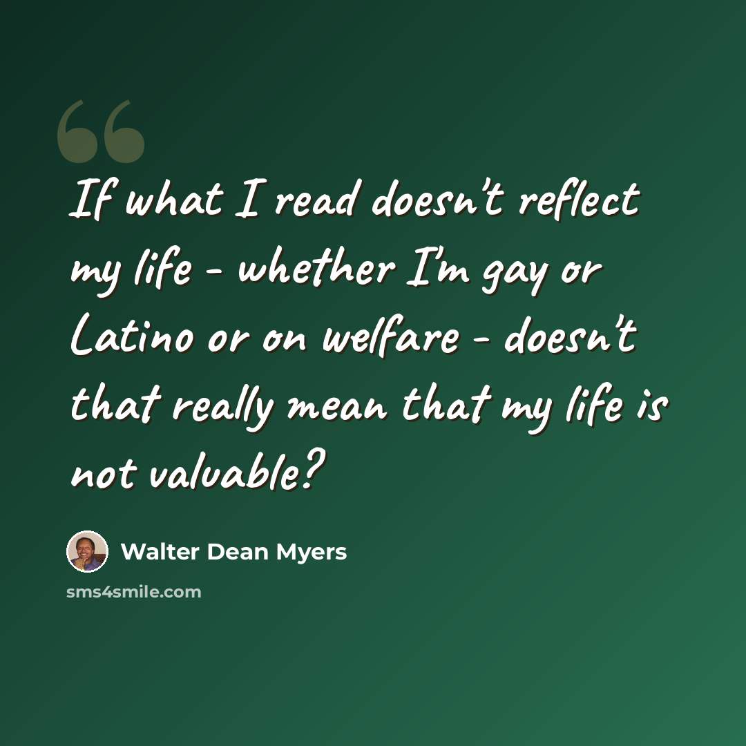 “If what I read doesn't reflect my life - whether I'm gay or Latino or on welfare - doesn't that really mean that my life is not valuable?” quote by Walter Dean Myers