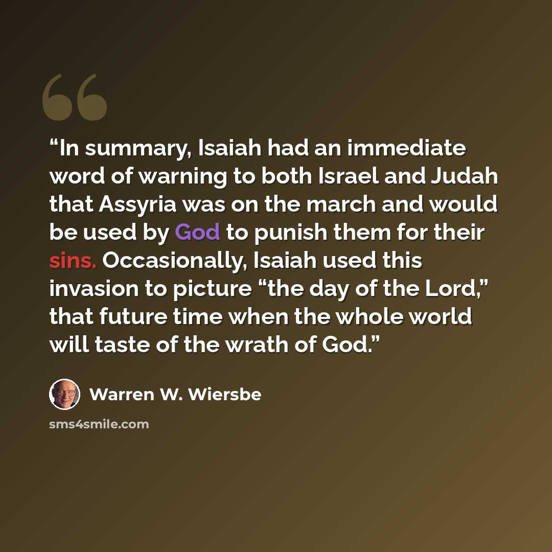 “In summary, Isaiah had an immediate word of warning to both Israel and Judah that Assyria was on the march and would be used by God to punish them for their sins. Occasionally, Isaiah used this invasion to picture “the day of the Lord,” that future time when the whole world will taste of the wrath…” quote by Warren W. Wiersbe