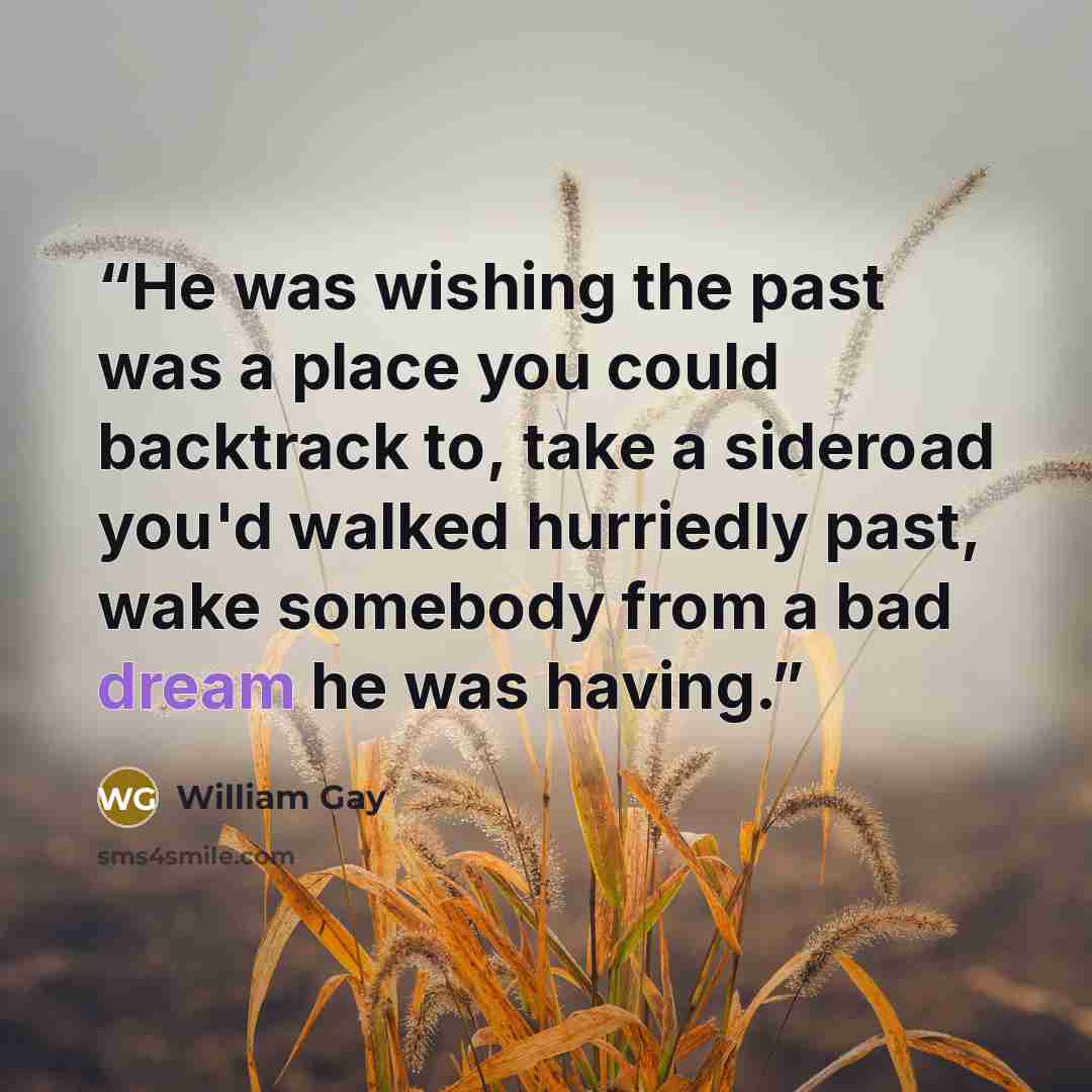 “He was wishing the past was a place you could backtrack to, take a sideroad you'd walked hurriedly past, wake somebody from a bad dream he was having.” quote by William Gay