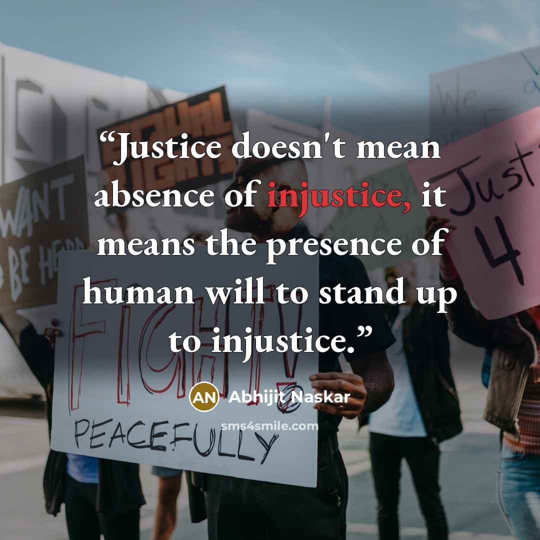 “Justice doesn't mean absence of injustice, it means the presence of human will to stand up to injustice.” quote by Abhijit Naskar