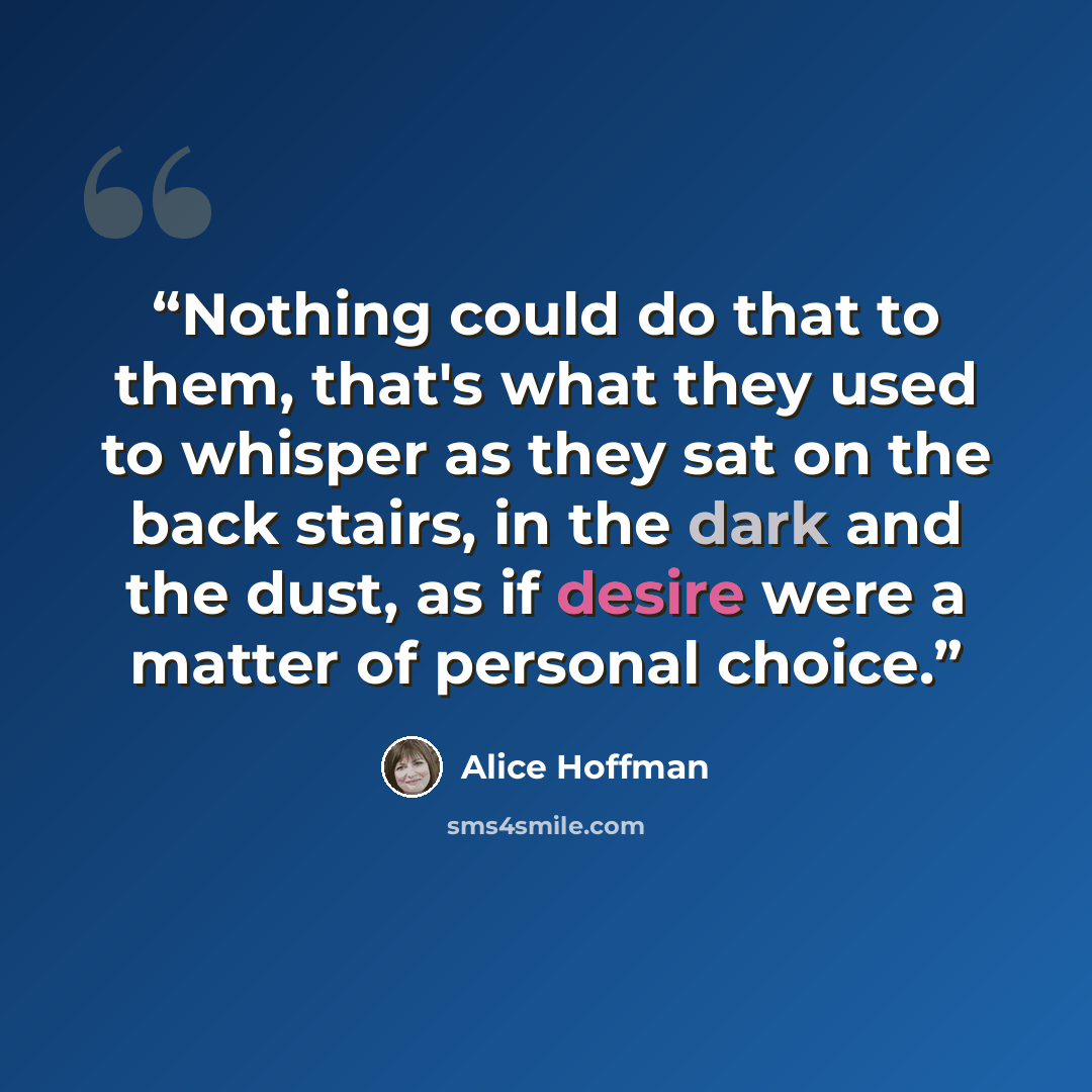 “Nothing could do that to them, that's what they used to whisper as they sat on the back stairs, in the dark and the dust, as if desire were a matter of personal choice.” quote by Alice Hoffman