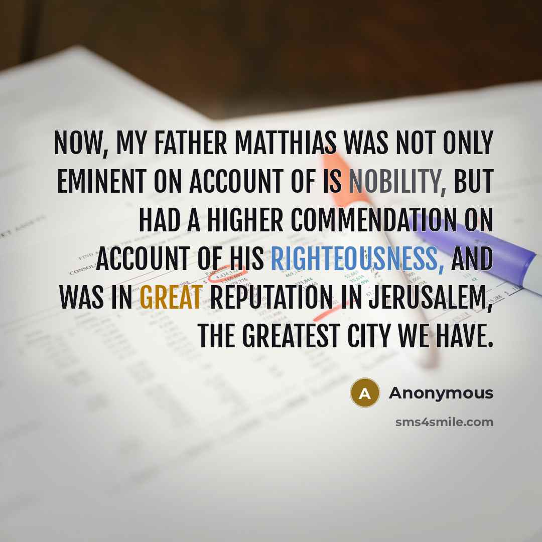 “Now, my father Matthias was not only eminent on account of is nobility, but had a higher commendation on account of his righteousness, and was in great reputation in Jerusalem, the greatest city we have.” quote by Anonymous