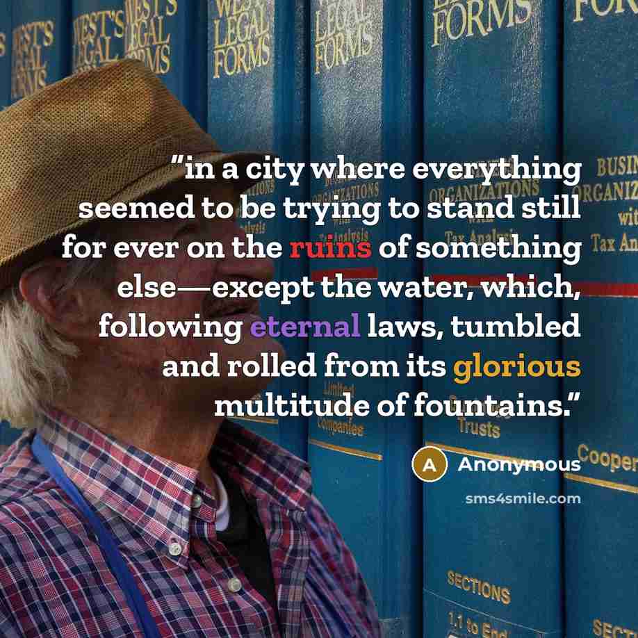 “in a city where everything seemed to be trying to stand still for ever on the ruins of something else—except the water, which, following eternal laws, tumbled and rolled from its glorious multitude of fountains.” quote by Anonymous