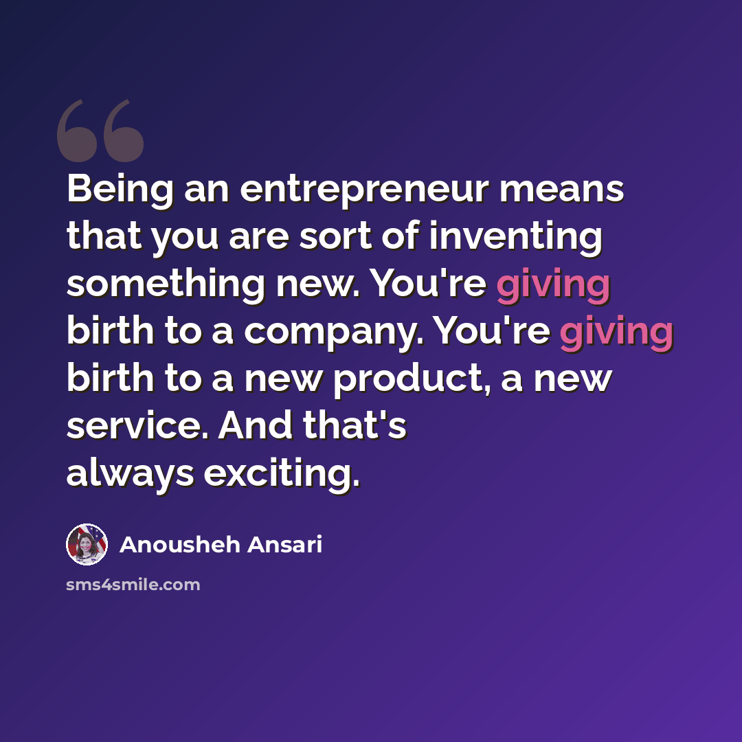 “Being an entrepreneur means that you are sort of inventing something new. You're giving birth to a company. You're giving birth to a new product, a new service. And that's always exciting.” quote by Anousheh Ansari