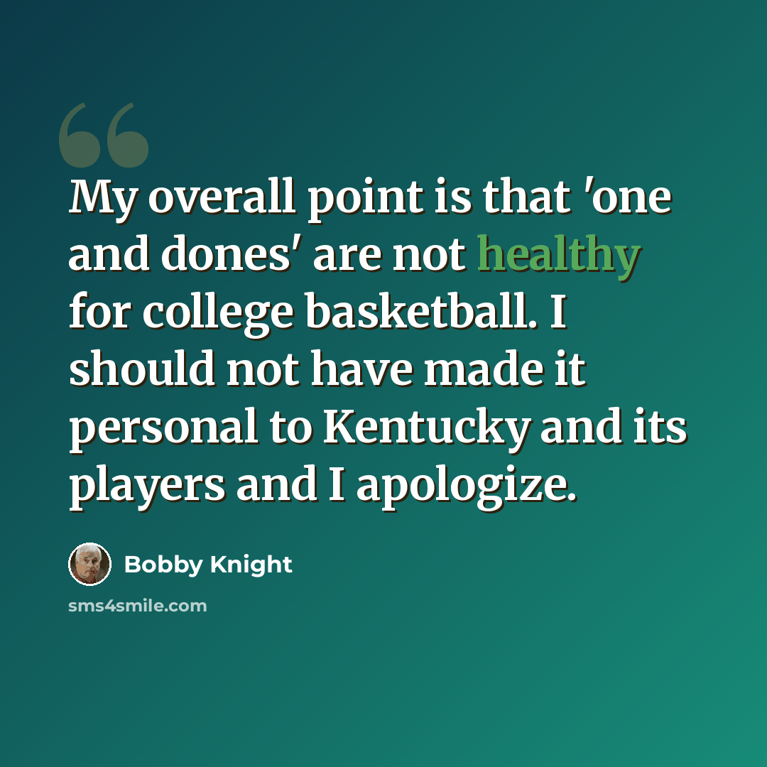 “My overall point is that 'one and dones' are not healthy for college basketball. I should not have made it personal to Kentucky and its players and I apologize.” quote by Bobby Knight
