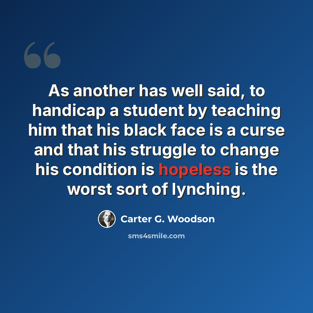 “As another has well said, to handicap a student by teaching him that his black face is a curse and that his struggle to change his condition is hopeless is the worst sort of lynching.” quote by Carter G. Woodson