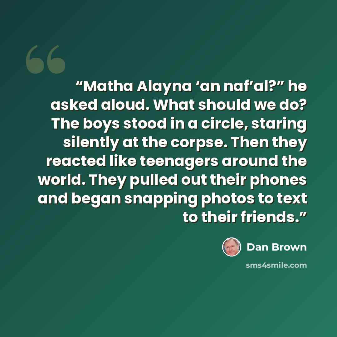 “Matha Alayna ‘an naf’al?” he asked aloud. What should we do? The boys stood in a circle, staring silently at the corpse. Then they reacted like teenagers around the world. They pulled out their phones and began snapping photos to text to their friends.” quote by Dan Brown
