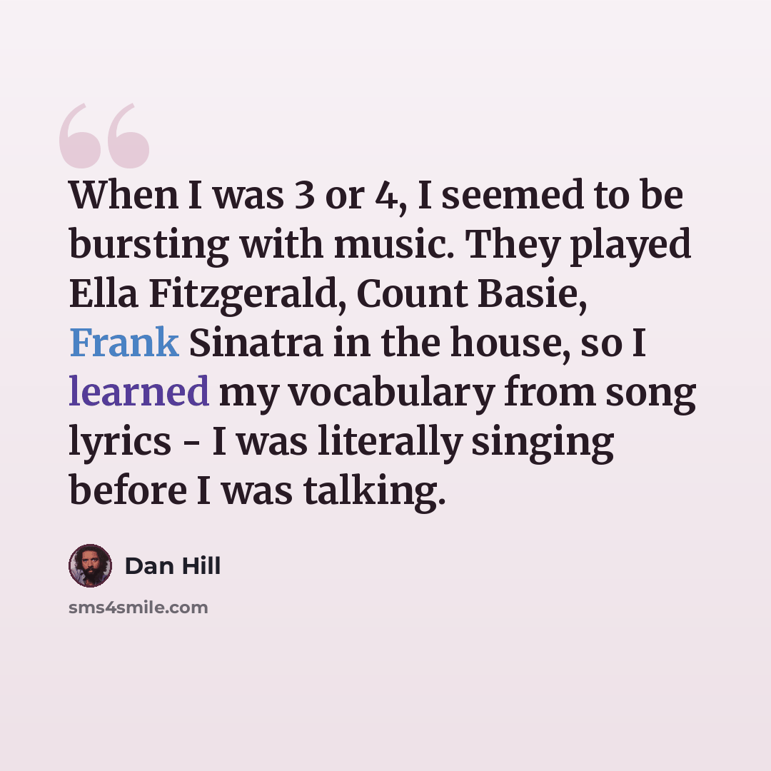 “When I was 3 or 4, I seemed to be bursting with music. They played Ella Fitzgerald, Count Basie, Frank Sinatra in the house, so I learned my vocabulary from song lyrics - I was literally singing before I was talking.” quote by Dan Hill
