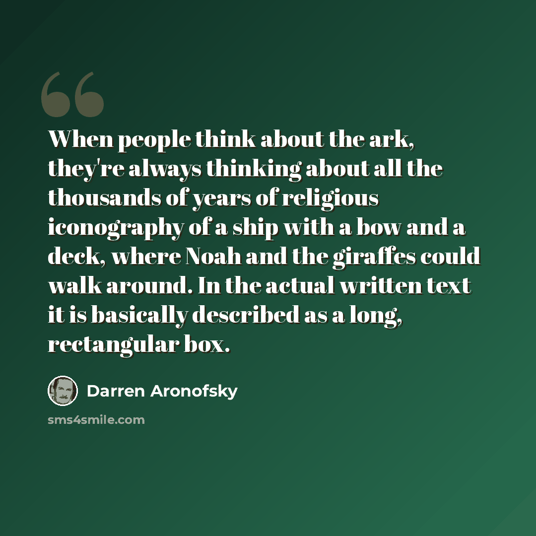 “When people think about the ark, they're always thinking about all the thousands of years of religious iconography of a ship with a bow and a deck, where Noah and the giraffes could walk around. In the actual written text it is basically described as a long, rectangular box.” quote by Darren Aronofsky