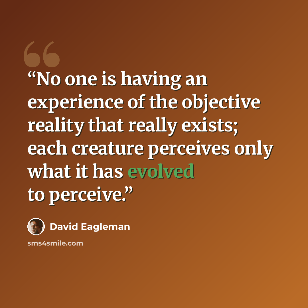 “No one is having an experience of the objective reality that really exists; each creature perceives only what it has evolved to perceive.” quote by David Eagleman