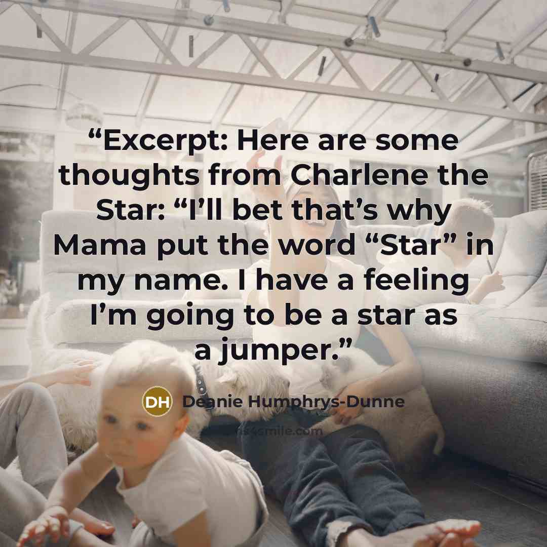 “Excerpt: Here are some thoughts from Charlene the Star: “I’ll bet that’s why Mama put the word “Star” in my name. I have a feeling I’m going to be a star as a jumper.” quote by Deanie Humphrys-Dunne