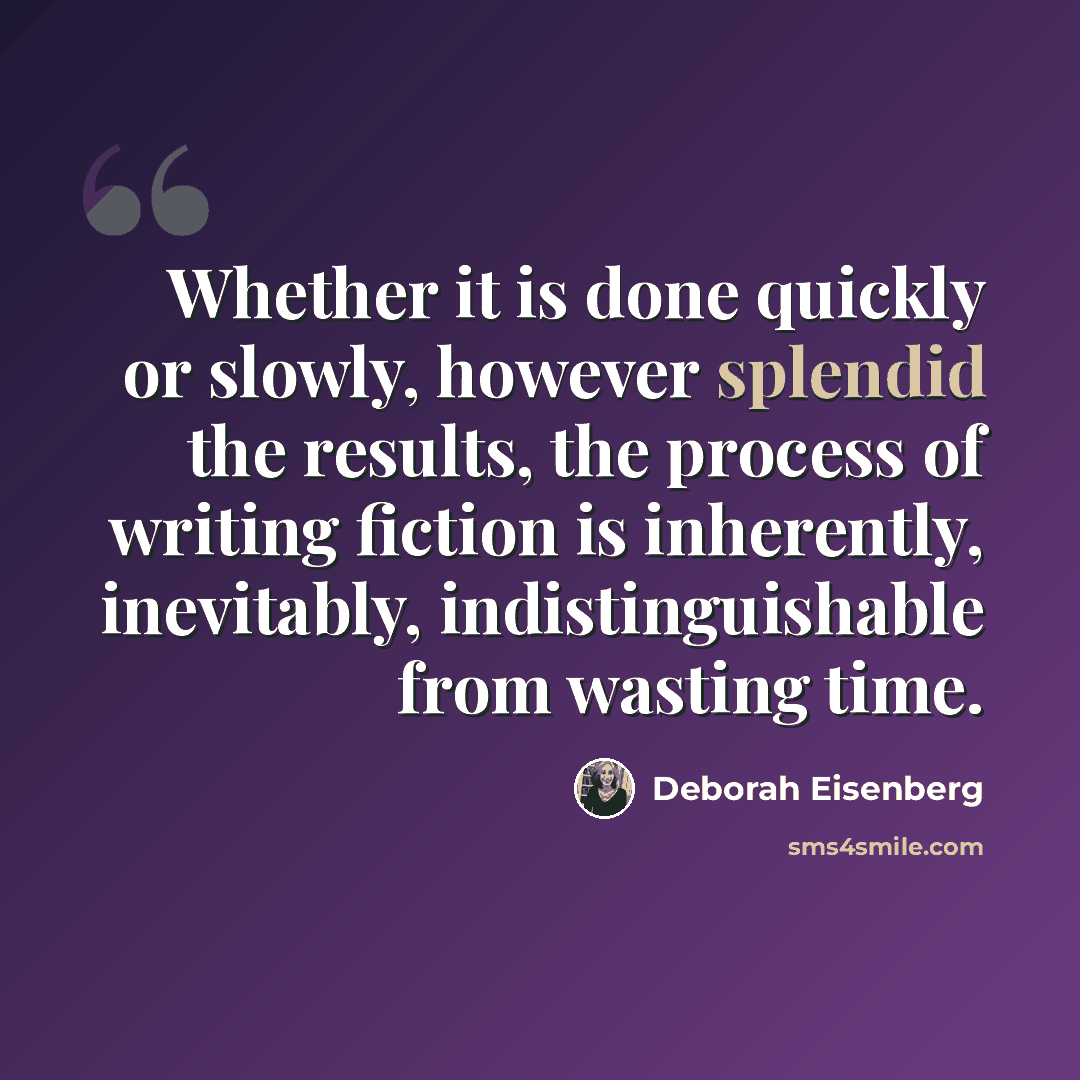 “Whether it is done quickly or slowly, however splendid the results, the process of writing fiction is inherently, inevitably, indistinguishable from wasting time.” quote by Deborah Eisenberg