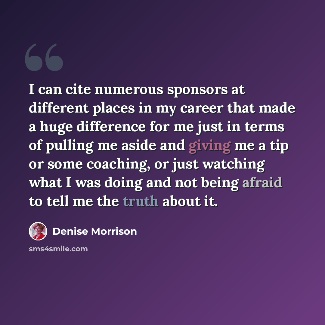 “I can cite numerous sponsors at different places in my career that made a huge difference for me just in terms of pulling me aside and giving me a tip or some coaching, or just watching what I was doing and not being afraid to tell me the truth about it.” quote by Denise Morrison
