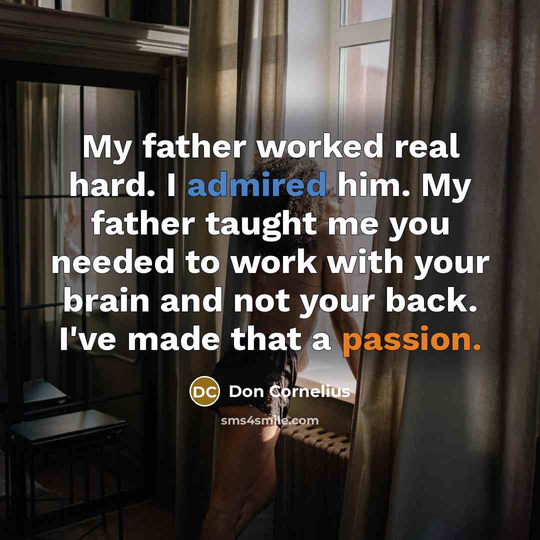 “My father worked real hard. I admired him. My father taught me you needed to work with your brain and not your back. I've made that a passion.” quote by Don Cornelius