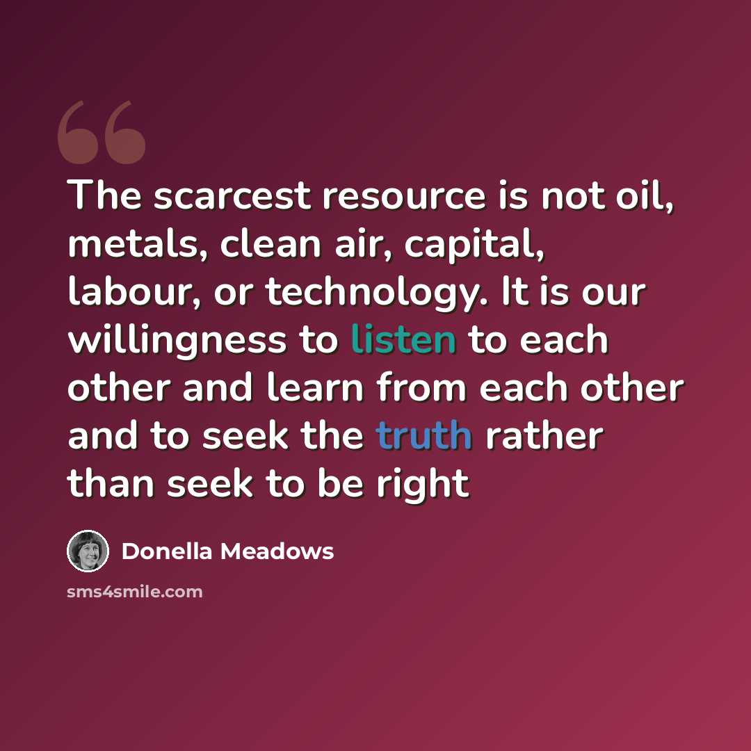 “The scarcest resource is not oil, metals, clean air, capital, labour, or technology. It is our willingness to listen to each other and learn from each other and to seek the truth rather than seek to be right” quote by Donella Meadows