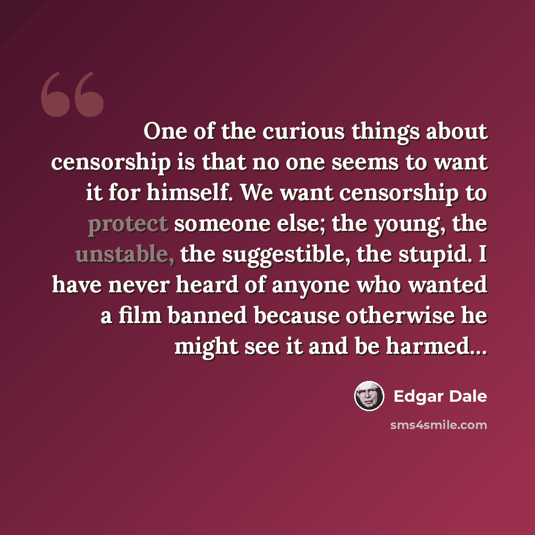 “One of the curious things about censorship is that no one seems to want it for himself. We want censorship to protect someone else; the young, the unstable, the suggestible, the stupid. I have never heard of anyone who wanted a film banned because otherwise he might see it and be harmed…” quote by Edgar Dale