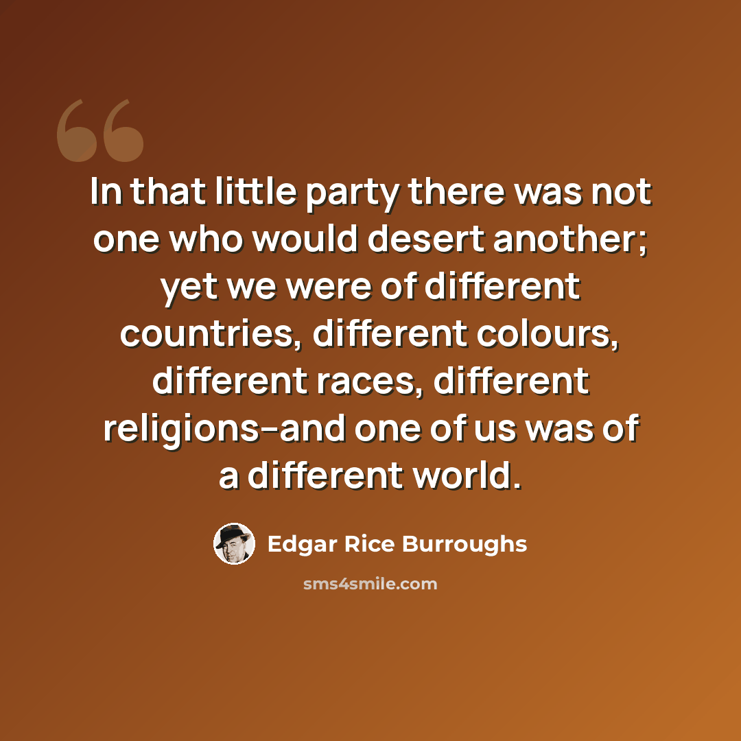 “In that little party there was not one who would desert another; yet we were of different countries, different colours, different races, different religions--and one of us was of a different world.” quote by Edgar Rice Burroughs
