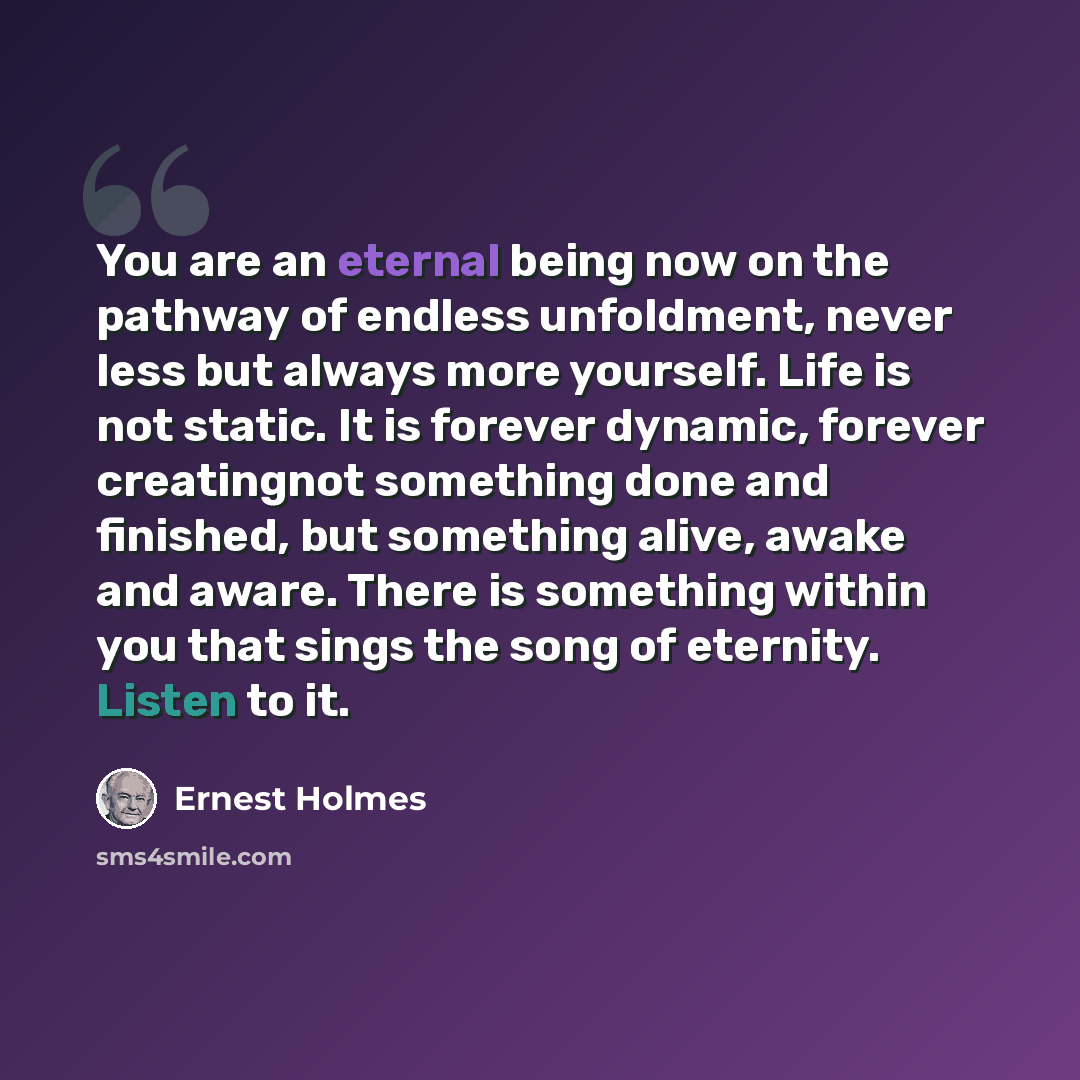 “You are an eternal being now on the pathway of endless unfoldment, never less but always more yourself. Life is not static. It is forever dynamic, forever creatingnot something done and finished, but something alive, awake and aware. There is something within you that sings the song of eternity…” quote by Ernest Holmes