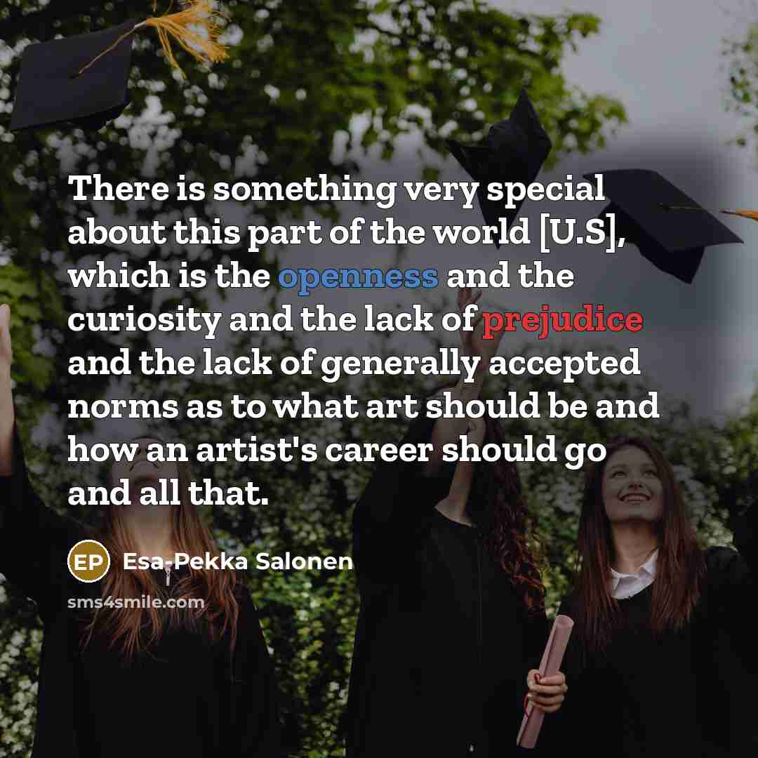 “There is something very special about this part of the world [U.S], which is the openness and the curiosity and the lack of prejudice and the lack of generally accepted norms as to what art should be and how an artist's career should go and all that.” quote by Esa-Pekka Salonen