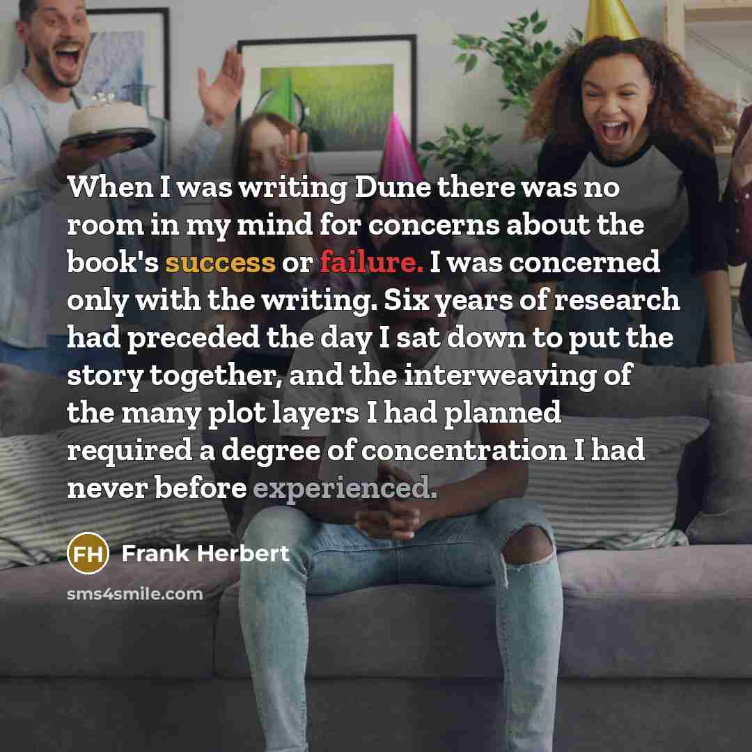 “When I was writing Dune there was no room in my mind for concerns about the book's success or failure. I was concerned only with the writing. Six years of research had preceded the day I sat down to put the story together, and the interweaving of the many plot layers I had planned required a…” quote by Frank Herbert