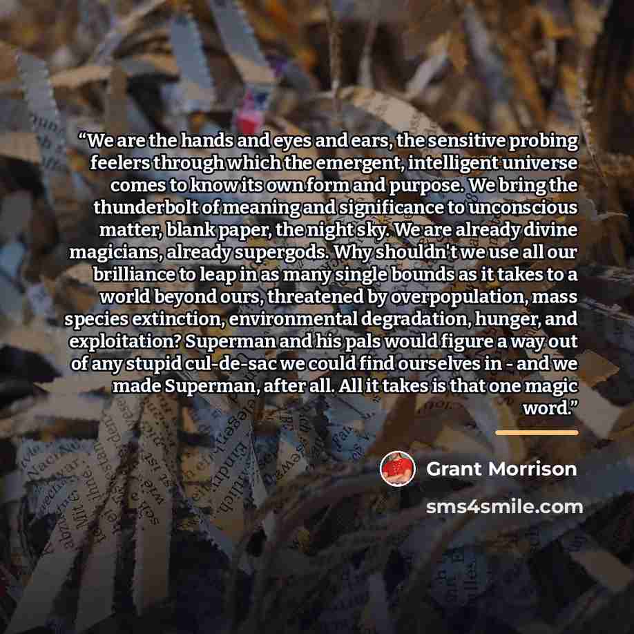 “We are the hands and eyes and ears, the sensitive probing feelers through which the emergent, intelligent universe comes to know its own form and purpose. We bring the thunderbolt of meaning and significance to unconscious matter, blank paper, the night sky. We are already divine magicians…” quote by Grant Morrison