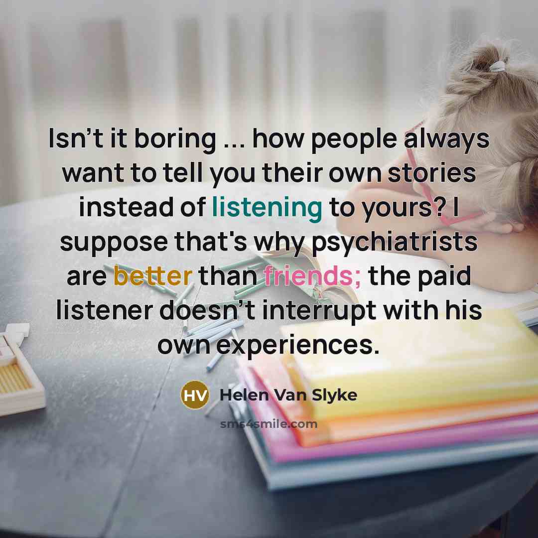 “Isn't it boring ... how people always want to tell you their own stories instead of listening to yours? I suppose that's why psychiatrists are better than friends; the paid listener doesn't interrupt with his own experiences.” quote by Helen Van Slyke