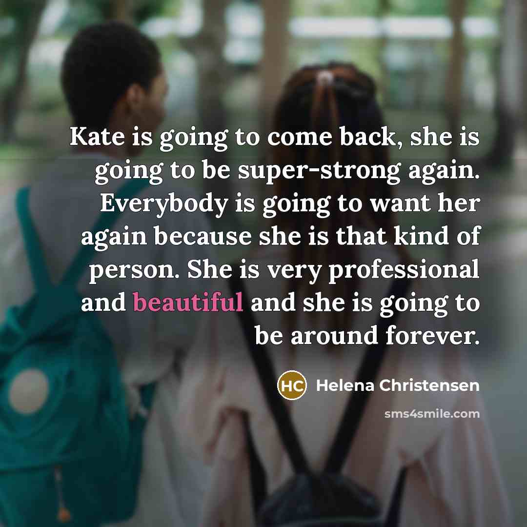 “Kate is going to come back, she is going to be super-strong again. Everybody is going to want her again because she is that kind of person. She is very professional and beautiful and she is going to be around forever.” quote by Helena Christensen