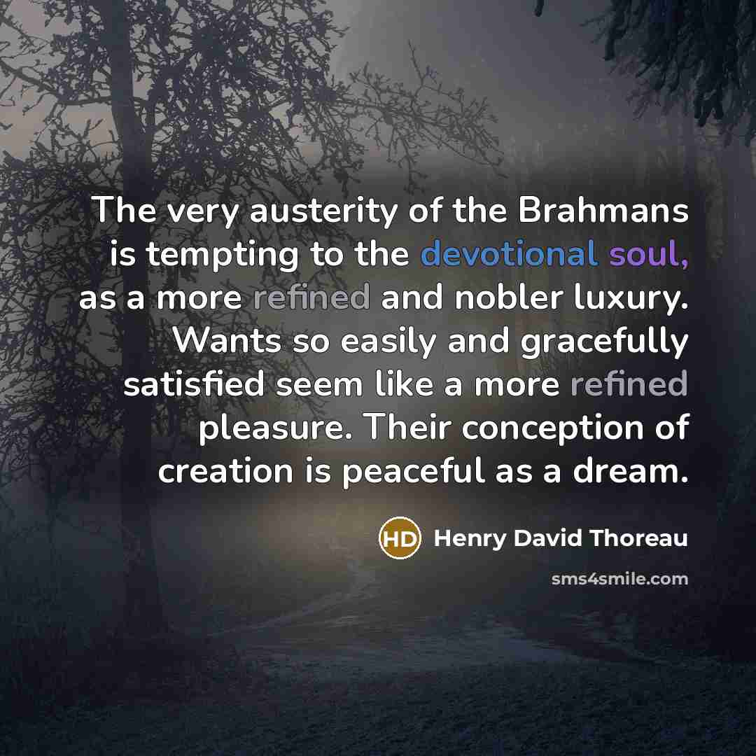 “The very austerity of the Brahmans is tempting to the devotional soul, as a more refined and nobler luxury. Wants so easily and gracefully satisfied seem like a more refined pleasure. Their conception of creation is peaceful as a dream.” quote by Henry David Thoreau