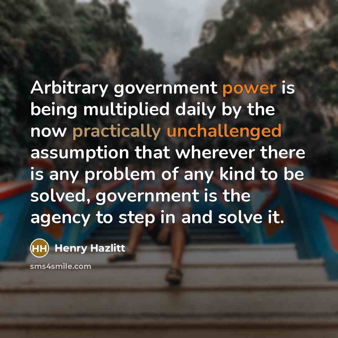 “Arbitrary government power is being multiplied daily by the now practically unchallenged assumption that wherever there is any problem of any kind to be solved, government is the agency to step in and solve it.” quote by Henry Hazlitt