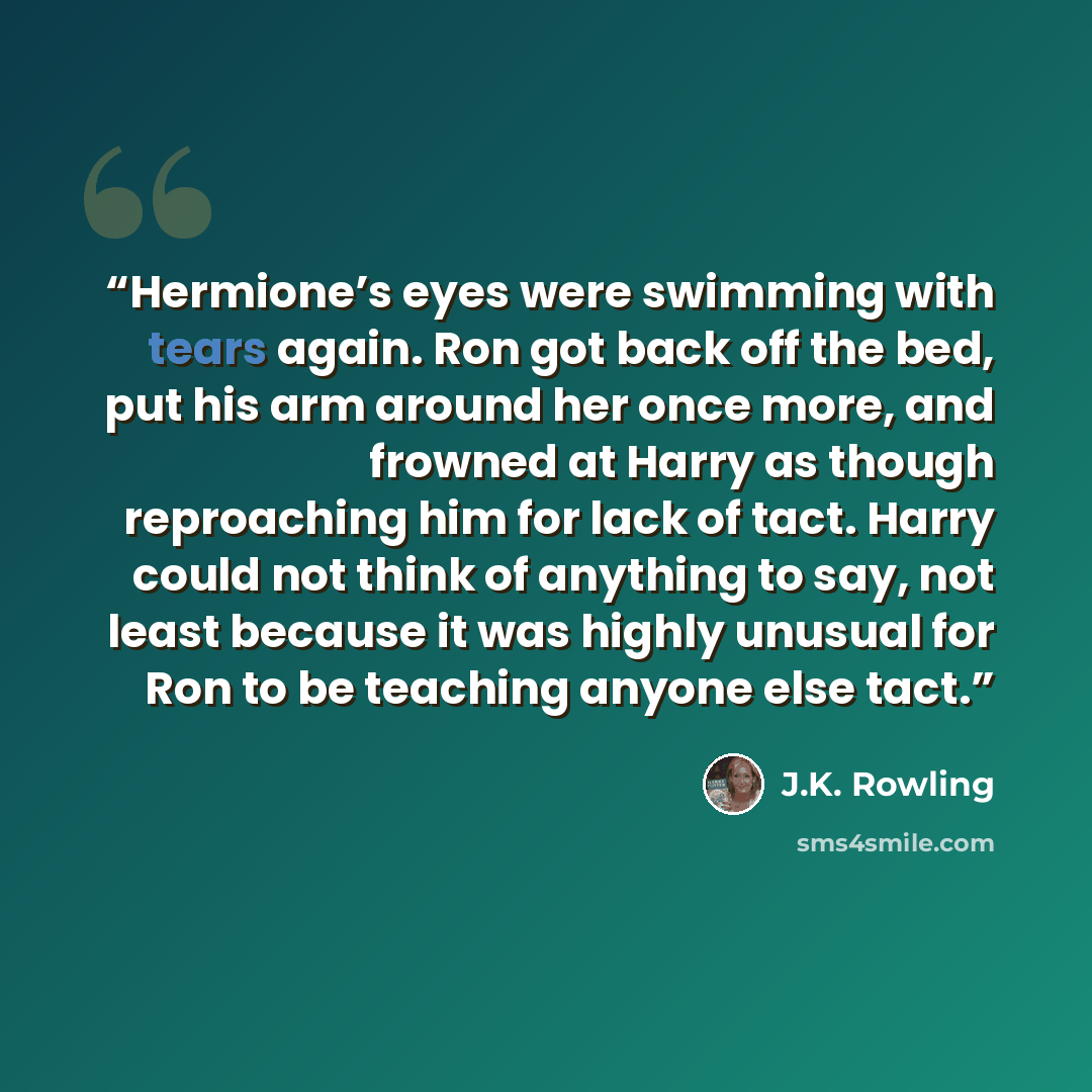 “Hermione’s eyes were swimming with tears again. Ron got back off the bed, put his arm around her once more, and frowned at Harry as though reproaching him for lack of tact. Harry could not think of anything to say, not least because it was highly unusual for Ron to be teaching anyone else tact.” quote by J.K. Rowling