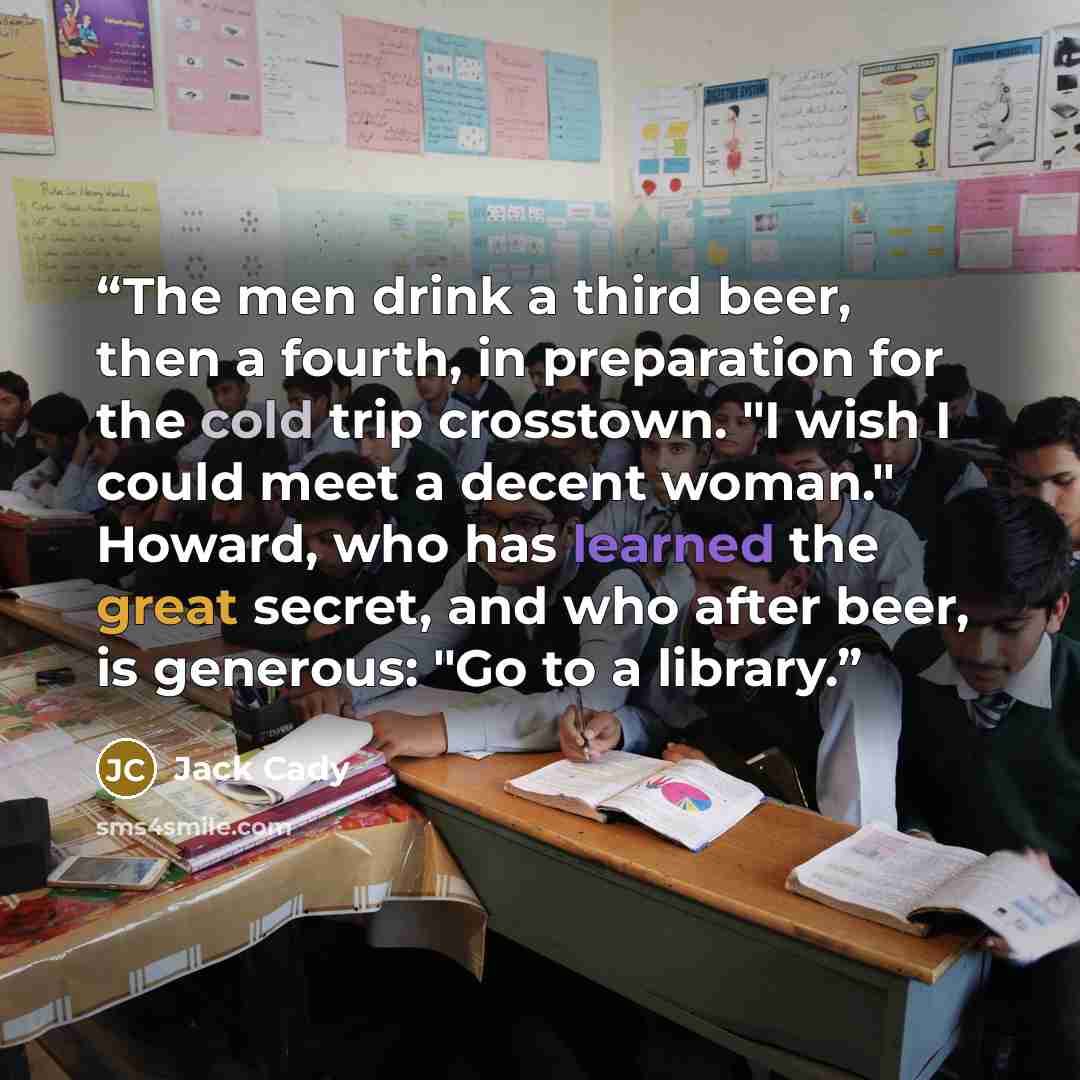 “The men drink a third beer, then a fourth, in preparation for the cold trip crosstown. "I wish I could meet a decent woman." Howard, who has learned the great secret, and who after beer, is generous: "Go to a library.” quote by Jack Cady