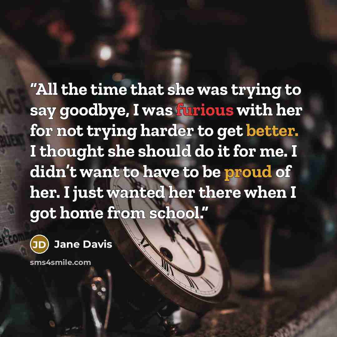 “All the time that she was trying to say goodbye, I was furious with her for not trying harder to get better. I thought she should do it for me. I didn’t want to have to be proud of her. I just wanted her there when I got home from school.” quote by Jane Davis