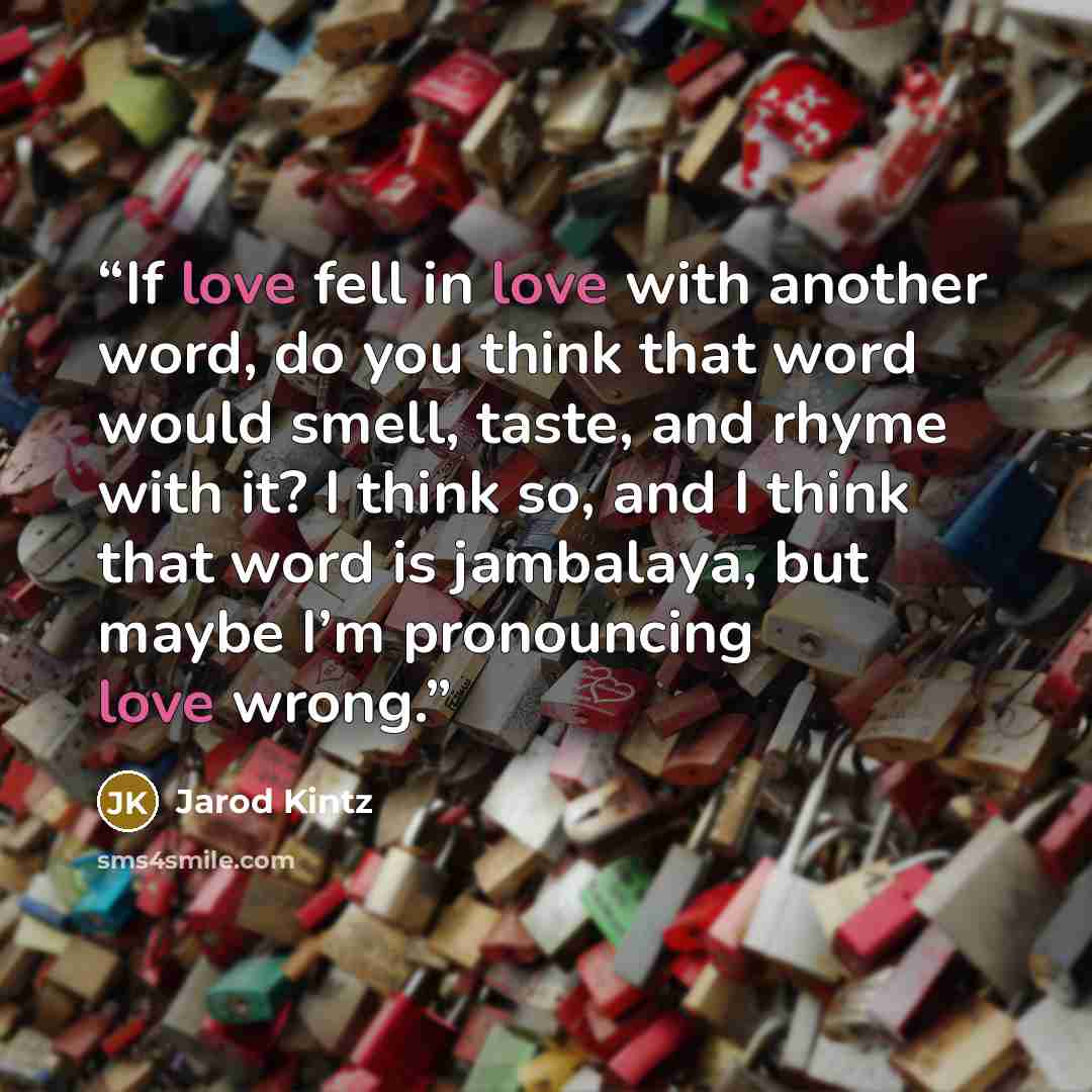 “If love fell in love with another word, do you think that word would smell, taste, and rhyme with it? I think so, and I think that word is jambalaya, but maybe I’m pronouncing love wrong.” quote by Jarod Kintz