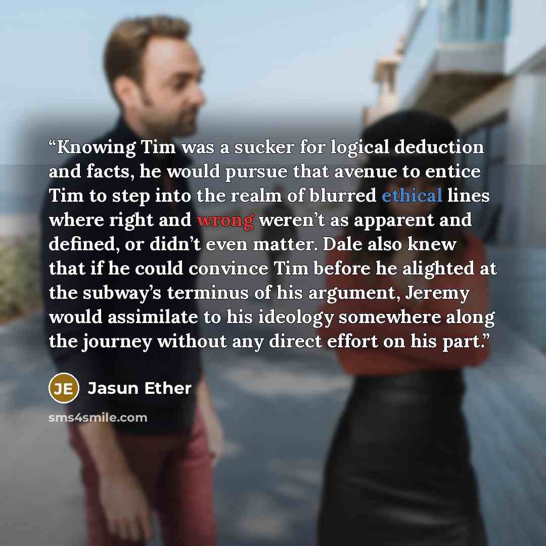 “Knowing Tim was a sucker for logical deduction and facts, he would pursue that avenue to entice Tim to step into the realm of blurred ethical lines where right and wrong weren’t as apparent and defined, or didn’t even matter. Dale also knew that if he could convince Tim before he alighted at the…” quote by Jasun Ether