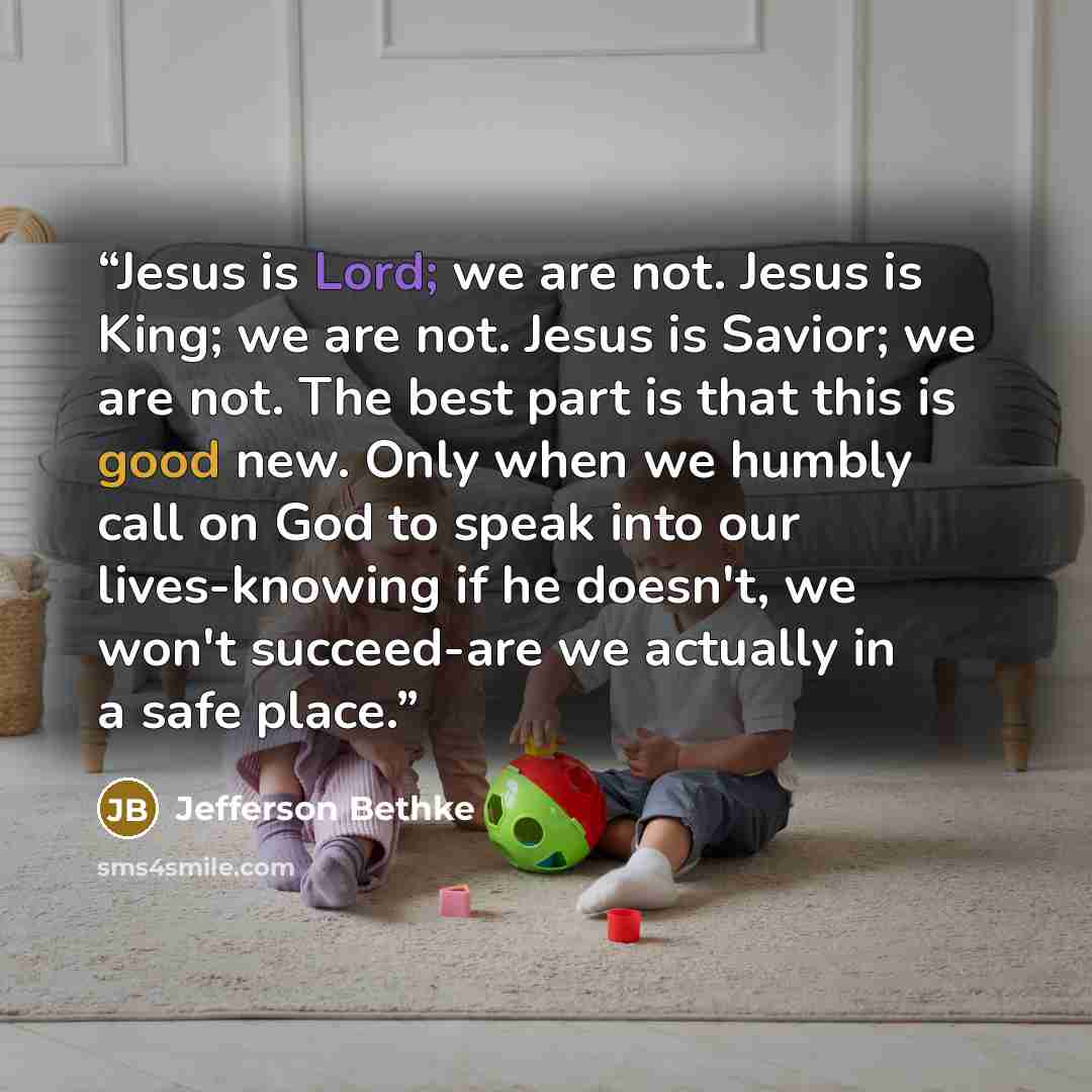 “Jesus is Lord; we are not. Jesus is King; we are not. Jesus is Savior; we are not. The best part is that this is good new. Only when we humbly call on God to speak into our lives-knowing if he doesn't, we won't succeed-are we actually in a safe place.” quote by Jefferson Bethke