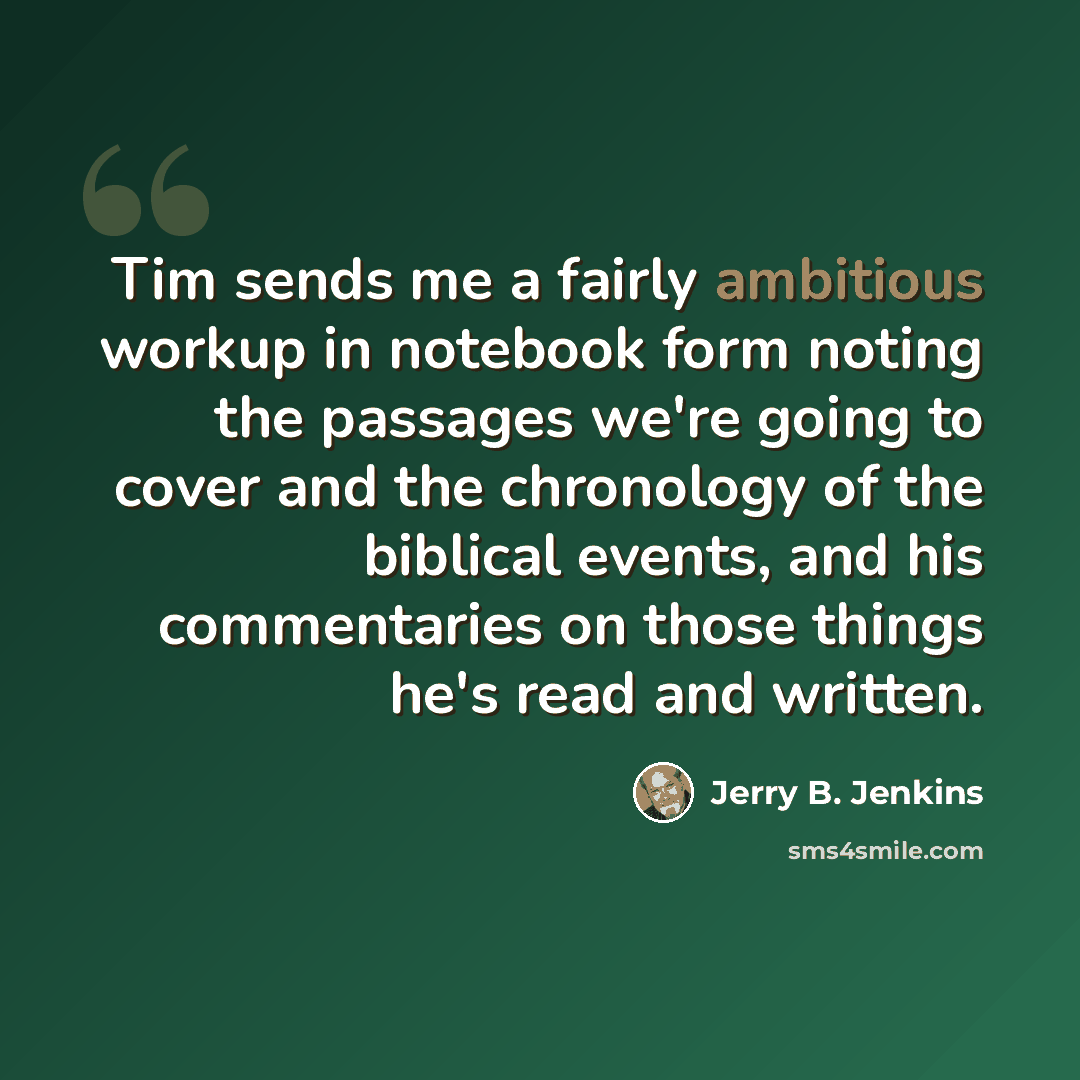 “Tim sends me a fairly ambitious workup in notebook form noting the passages we're going to cover and the chronology of the biblical events, and his commentaries on those things he's read and written.” quote by Jerry B. Jenkins