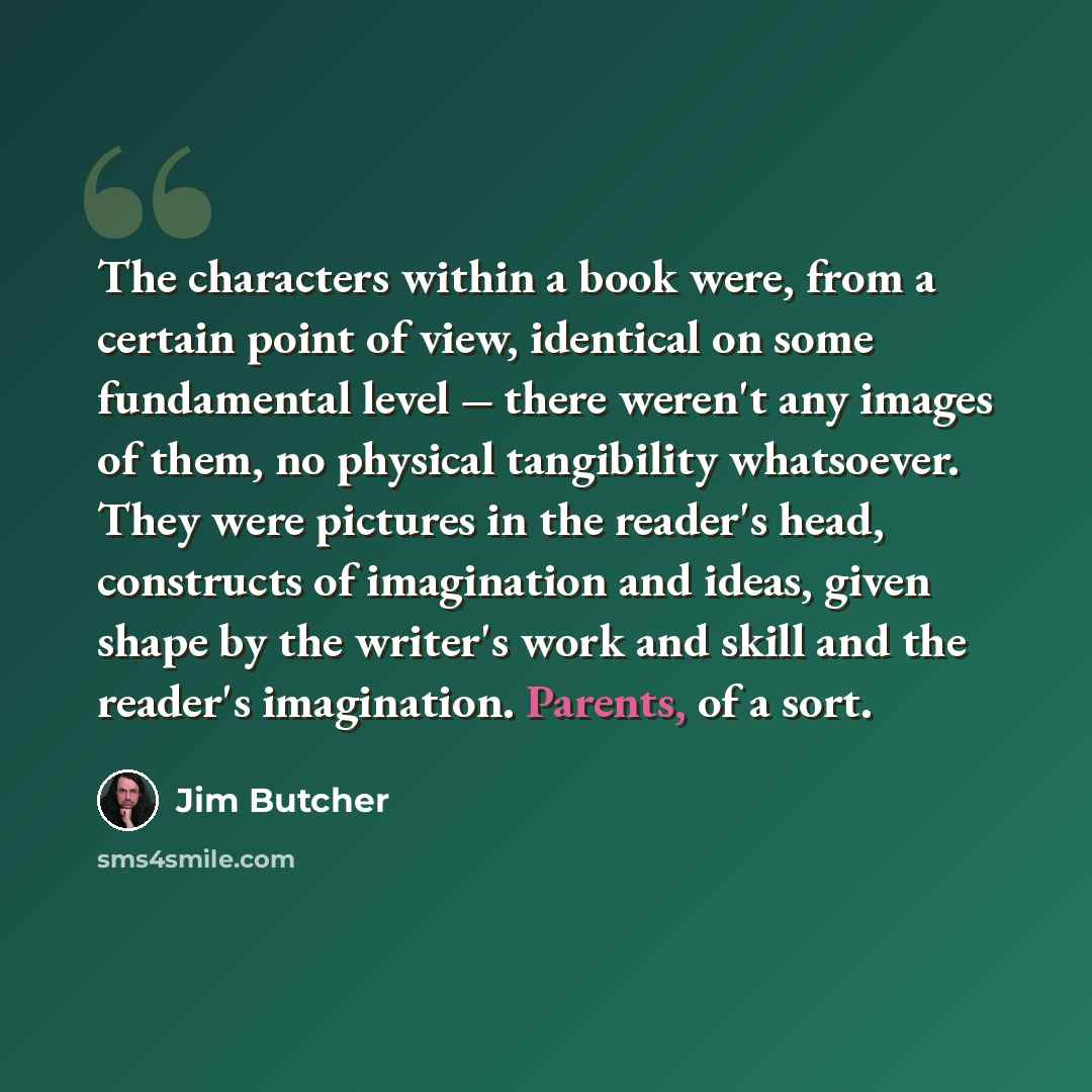 “The characters within a book were, from a certain point of view, identical on some fundamental level ‒ there weren't any images of them, no physical tangibility whatsoever. They were pictures in the reader's head, constructs of imagination and ideas, given shape by the writer's work and skill and…” quote by Jim Butcher