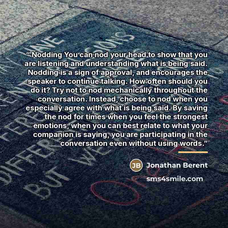 “Nodding You can nod your head to show that you are listening and understanding what is being said. Nodding is a sign of approval, and encourages the speaker to continue talking. How often should you do it? Try not to nod mechanically throughout the conversation. Instead, choose to nod when you…” quote by Jonathan Berent