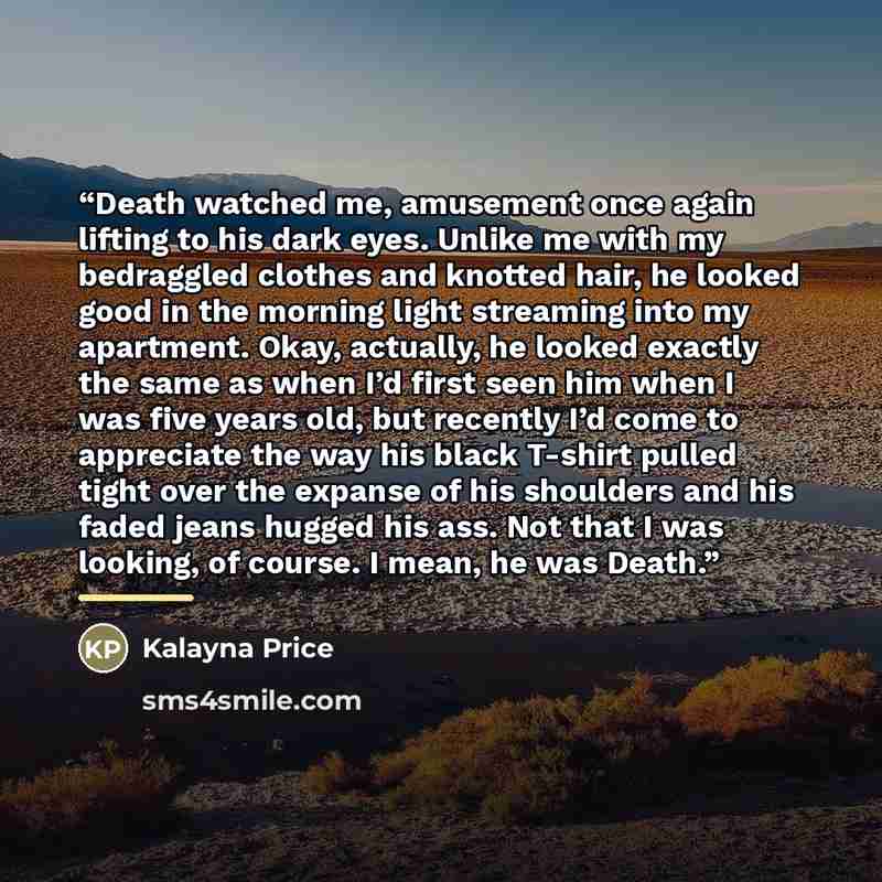 “Death watched me, amusement once again lifting to his dark eyes. Unlike me with my bedraggled clothes and knotted hair, he looked good in the morning light streaming into my apartment. Okay, actually, he looked exactly the same as when I’d first seen him when I was five years old, but recently I’d…” quote by Kalayna Price