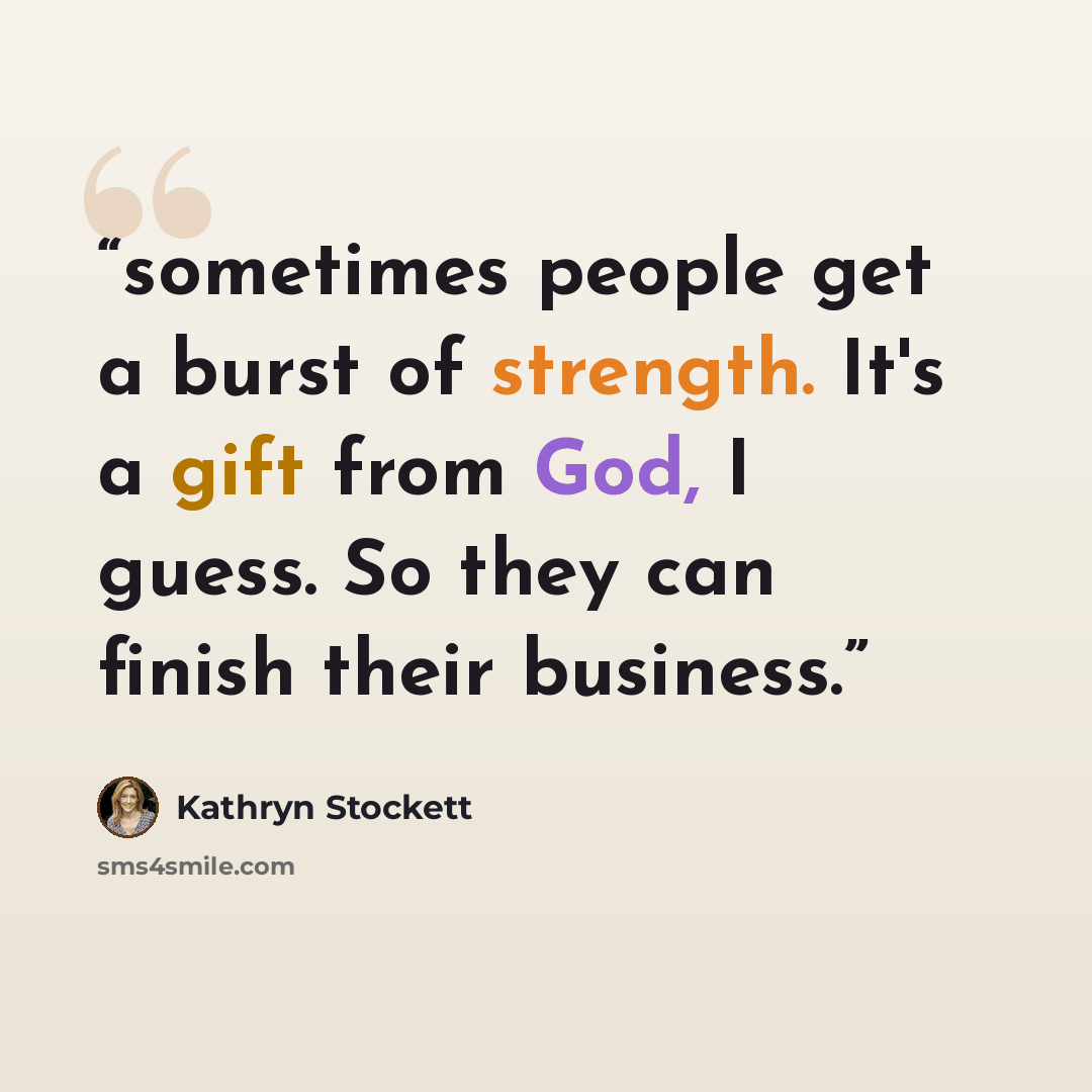 “sometimes people get a burst of strength. It's a gift from God, I guess. So they can finish their business.” quote by Kathryn Stockett