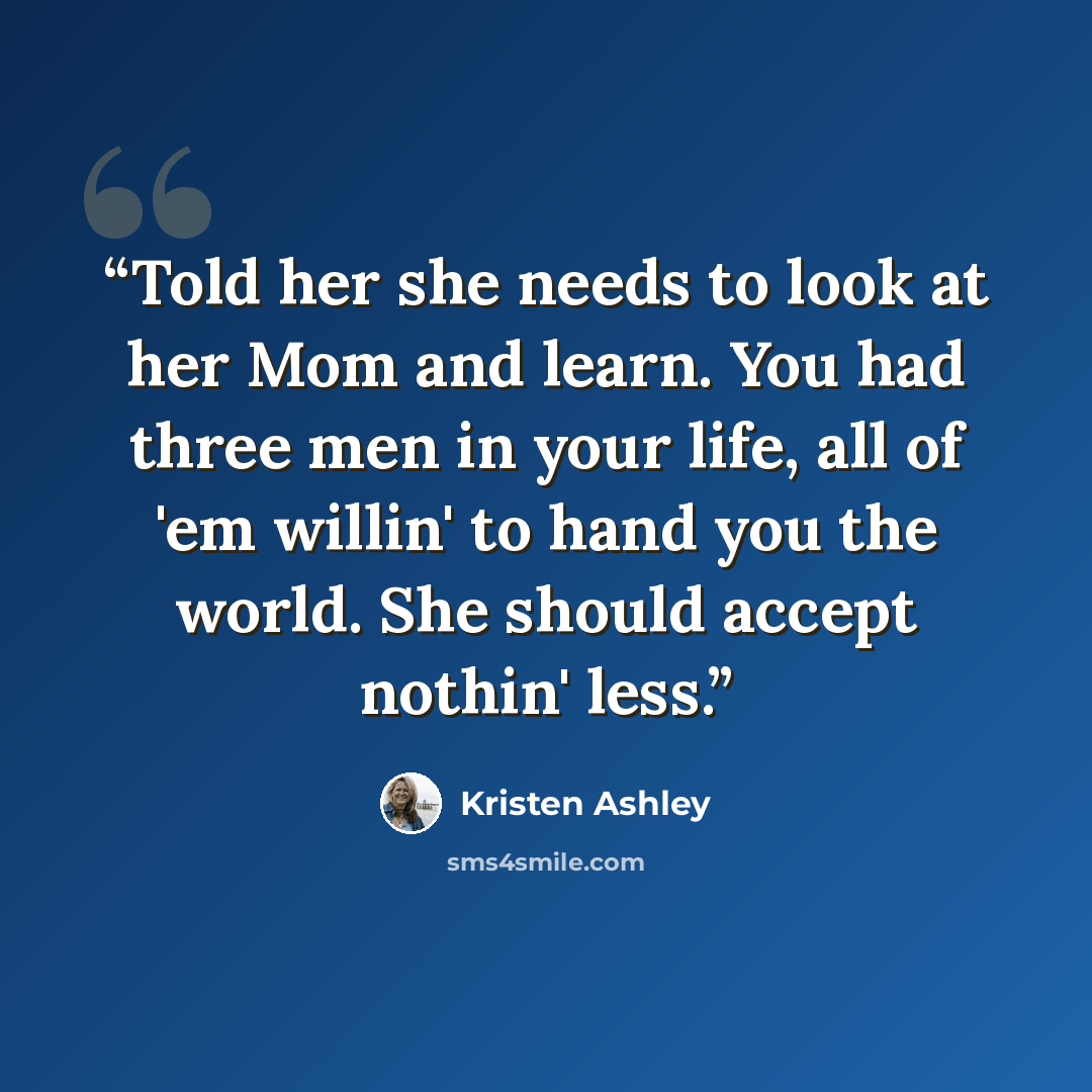 “Told her she needs to look at her Mom and learn. You had three men in your life, all of 'em willin' to hand you the world. She should accept nothin' less.” quote by Kristen Ashley