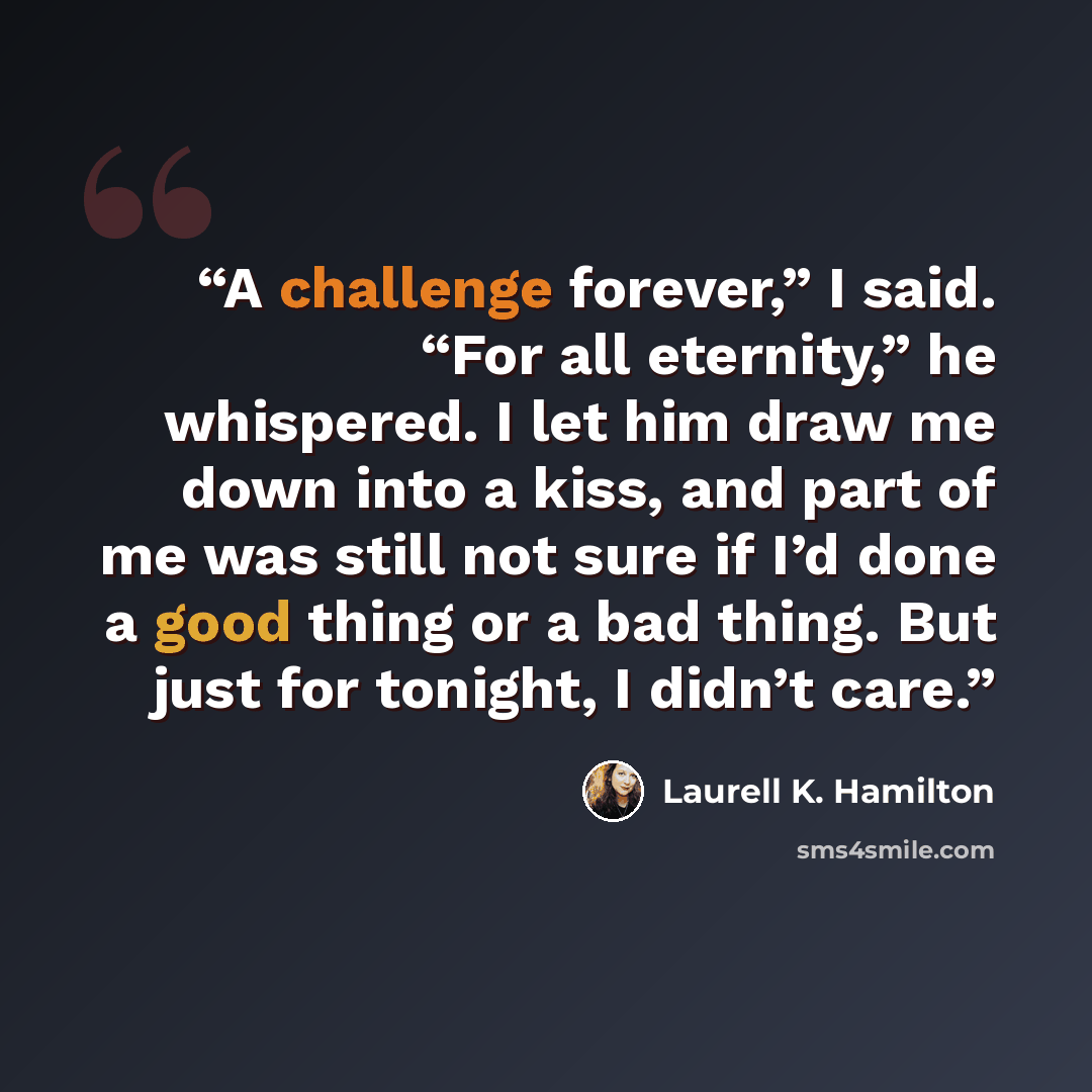 “A challenge forever,” I said. “For all eternity,” he whispered. I let him draw me down into a kiss, and part of me was still not sure if I’d done a good thing or a bad thing. But just for tonight, I didn’t care.” quote by Laurell K. Hamilton